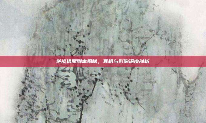 逆战猎魔脚本揭秘,真相与影响深度剖析