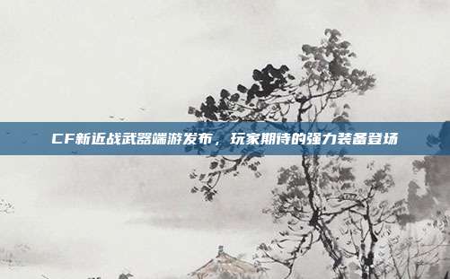 CF新近战武器端游发布,玩家期待的强力装备登场