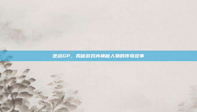 逆战GP,揭秘游戏内神秘人物的传奇故事