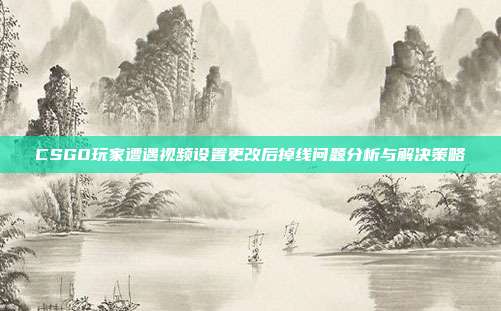 CSGO玩家遭遇视频设置更改后掉线问题分析与解决策略