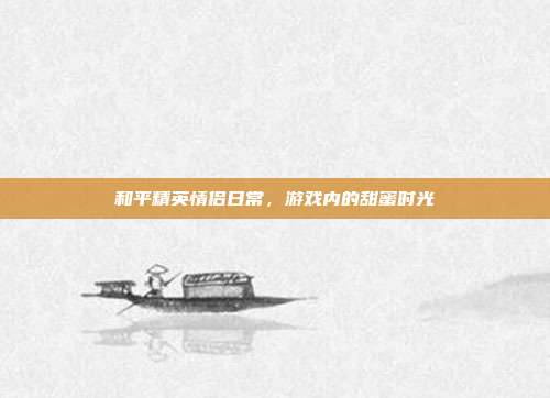 和平精英情侣日常,游戏内的甜蜜时光
