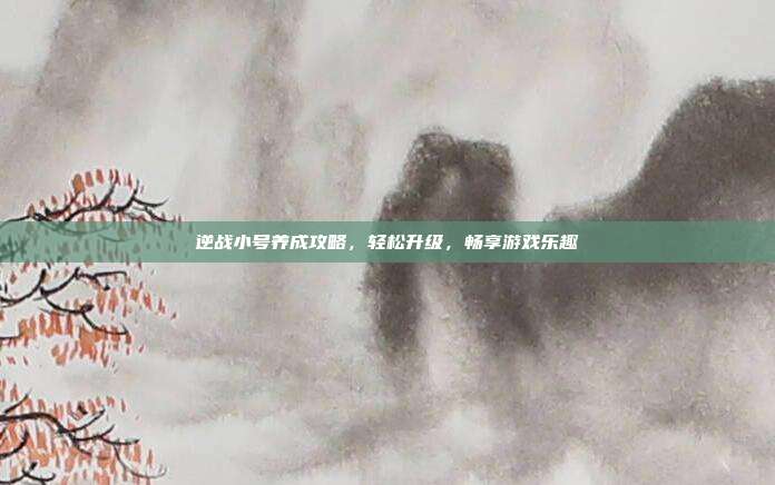 逆战小号养成攻略,轻松升级,畅享游戏乐趣