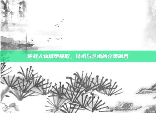 逆战人物模型提取,技术与艺术的完美融合
