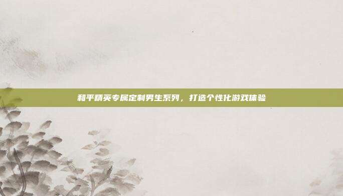 和平精英专属定制男生系列,打造个性化游戏体验