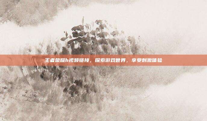 王者荣耀h视频链接,探索游戏世界,享受刺激体验