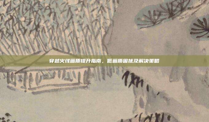 穿越火线画质提升指南,低画质困扰及解决策略