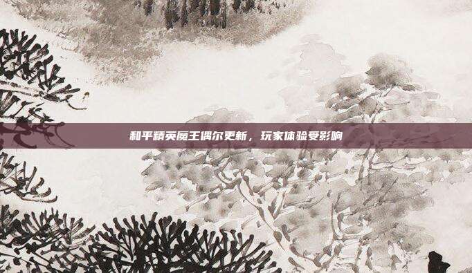 和平精英魔王偶尔更新,玩家体验受影响