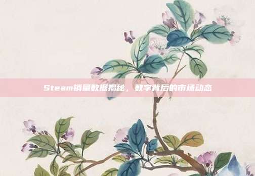 Steam销量数据揭秘,数字背后的市场动态