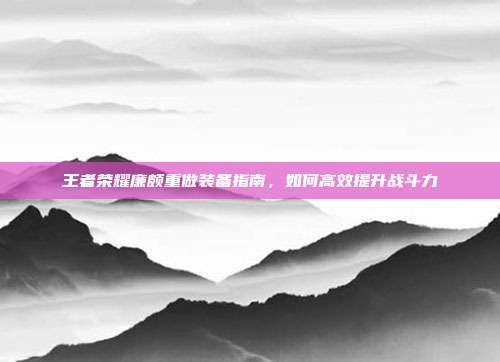王者荣耀廉颇重做装备指南,如何高效提升战斗力