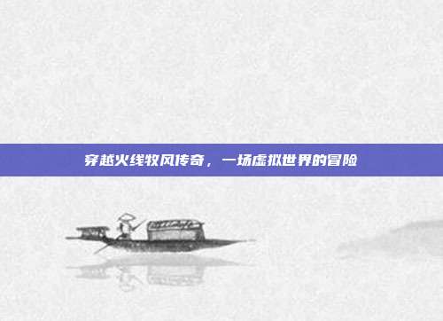 穿越火线牧风传奇,一场虚拟世界的冒险