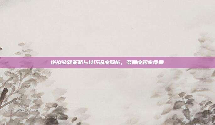逆战游戏策略与技巧深度解析,多角度观察视角