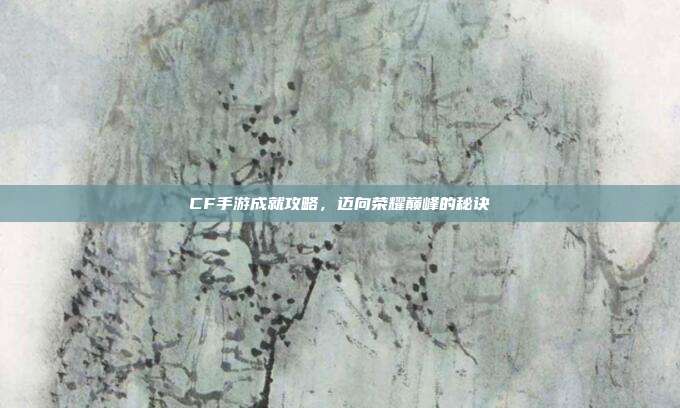 CF手游成就攻略,迈向荣耀巅峰的秘诀