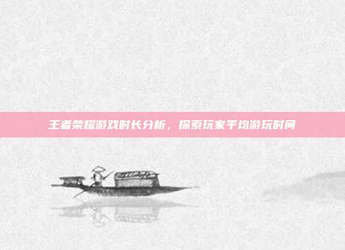 王者荣耀游戏时长分析,探索玩家平均游玩时间