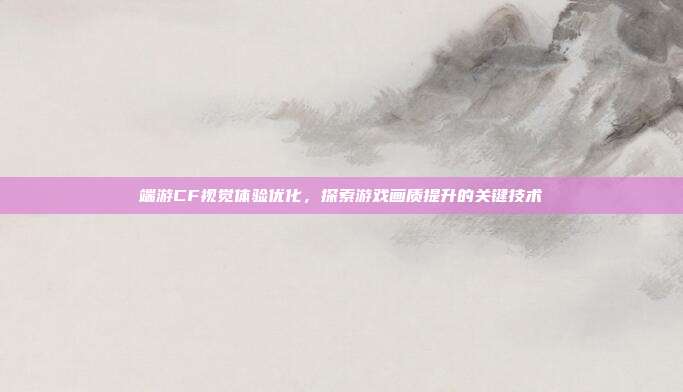 端游CF视觉体验优化,探索游戏画质提升的关键技术