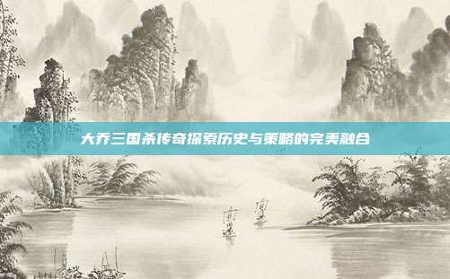大乔三国杀传奇探索历史与策略的完美融合