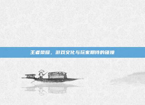 王者荣耀,游戏文化与玩家期待的碰撞