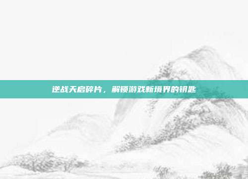 逆战天启碎片,解锁游戏新境界的钥匙