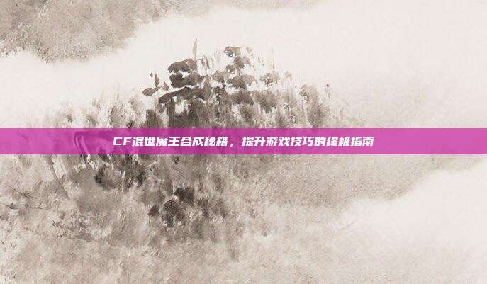 CF混世魔王合成秘籍,提升游戏技巧的终极指南