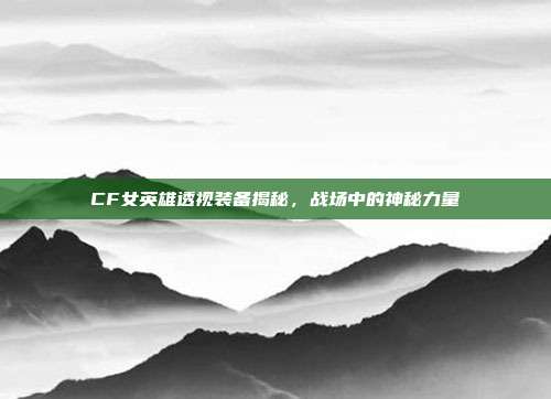 CF女英雄透视装备揭秘,战场中的神秘力量