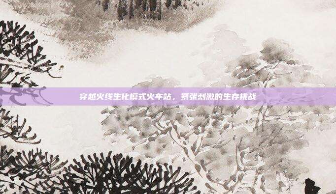 穿越火线生化模式火车站,紧张刺激的生存挑战