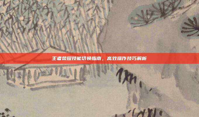 王者荣耀技能切换指南,高效操作技巧解析