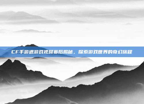 CF手游退游戏视频幕后揭秘,探索游戏世界的奇幻旅程