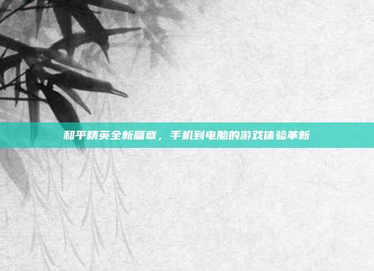 和平精英全新篇章,手机到电脑的游戏体验革新