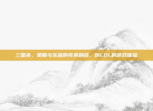 三国杀,策略与乐趣的完美融合,仿LOL的游戏体验