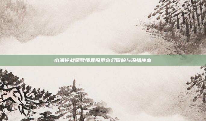 山海逆战星梦情真探索奇幻冒险与深情故事