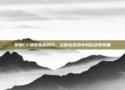 掌握CF领取物品技巧,让你在游戏中轻松获取装备