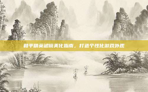 和平精英滤镜美化指南,打造个性化游戏外观