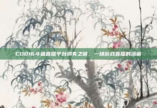 COD16斗鱼直播平台消失之谜,一场游戏直播的落幕