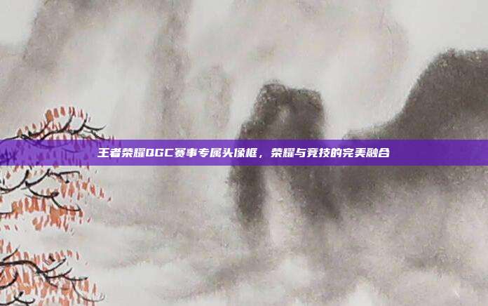 王者荣耀QGC赛事专属头像框,荣耀与竞技的完美融合
