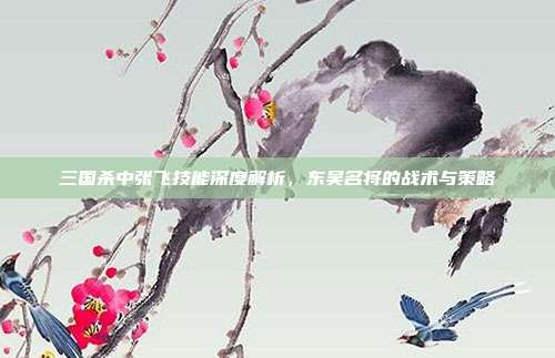 三国杀中张飞技能深度解析,东吴名将的战术与策略