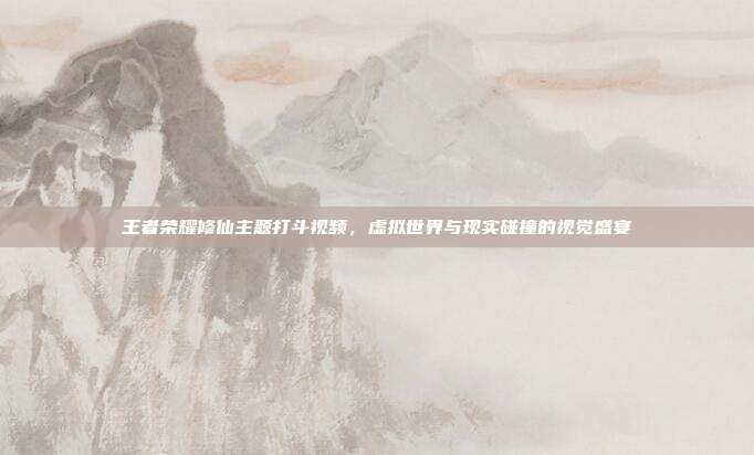 王者荣耀修仙主题打斗视频,虚拟世界与现实碰撞的视觉盛宴