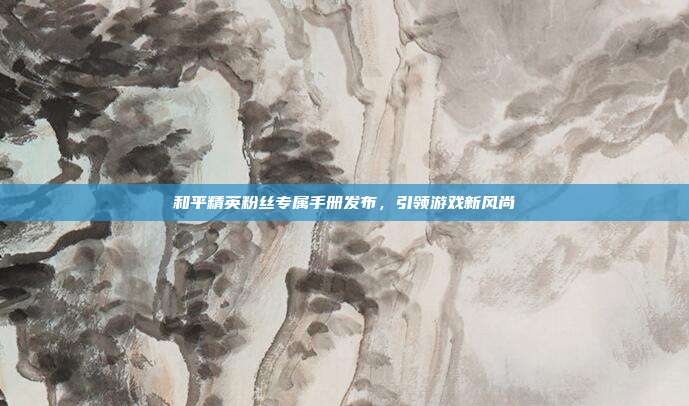 和平精英粉丝专属手册发布,引领游戏新风尚