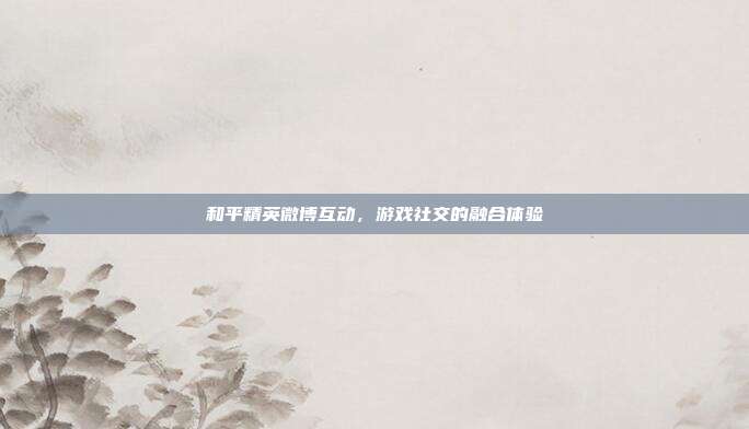和平精英微博互动,游戏社交的融合体验