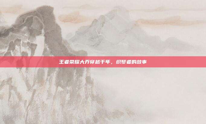 王者荣耀大乔穿越千年,织梦者的故事