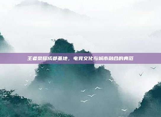 王者荣耀成都基地,电竞文化与城市融合的典范