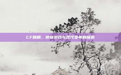 CF麒麟,传奇游戏与现代变革的探索