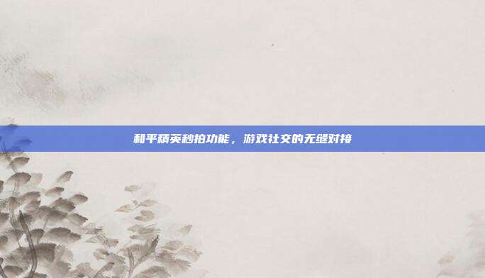 和平精英秒拍功能,游戏社交的无缝对接