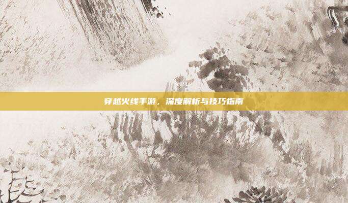 穿越火线手游,深度解析与技巧指南