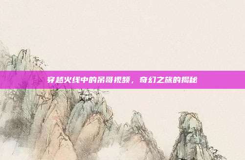 穿越火线中的吊哥视频,奇幻之旅的揭秘