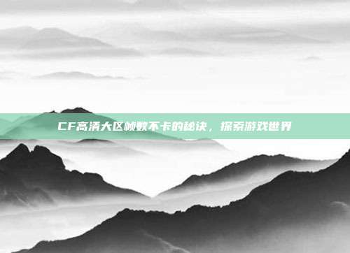 CF高清大区帧数不卡的秘诀,探索游戏世界