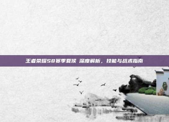 王者荣耀S8赛季夏侯惇深度解析,技能与战术指南
