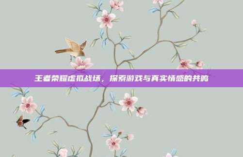 王者荣耀虚拟战场,探索游戏与真实情感的共鸣