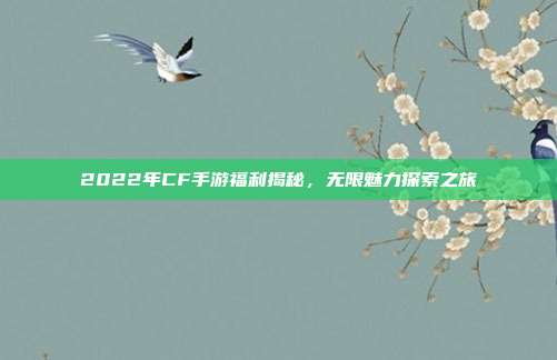 2022年CF手游福利揭秘,无限魅力探索之旅