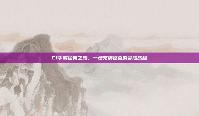 Cf手游抽奖之旅,一场充满惊喜的冒险旅程