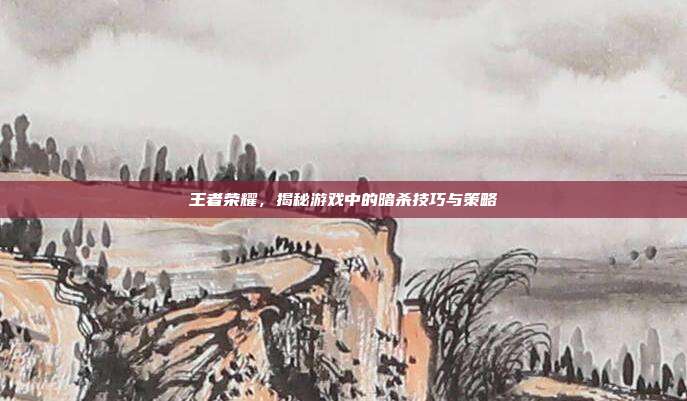 王者荣耀,揭秘游戏中的暗杀技巧与策略