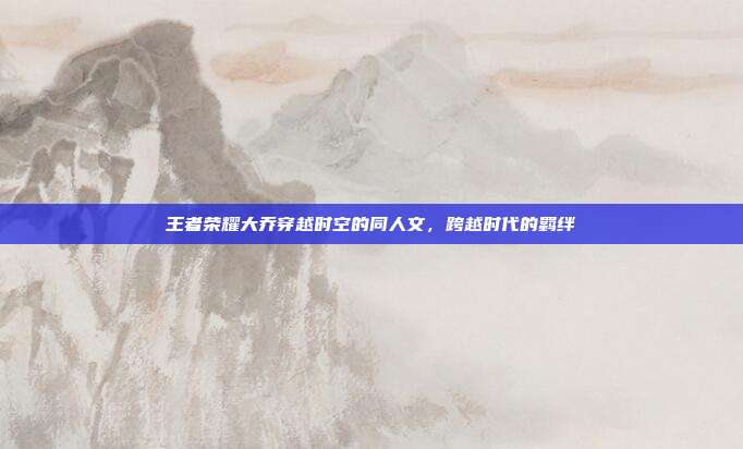 王者荣耀大乔穿越时空的同人文,跨越时代的羁绊